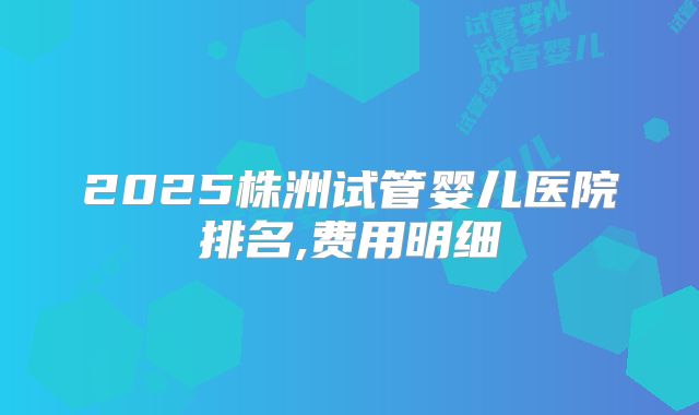 2025株洲试管婴儿医院排名,费用明细