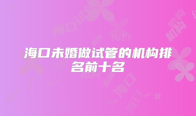 海口未婚做试管的机构排名前十名