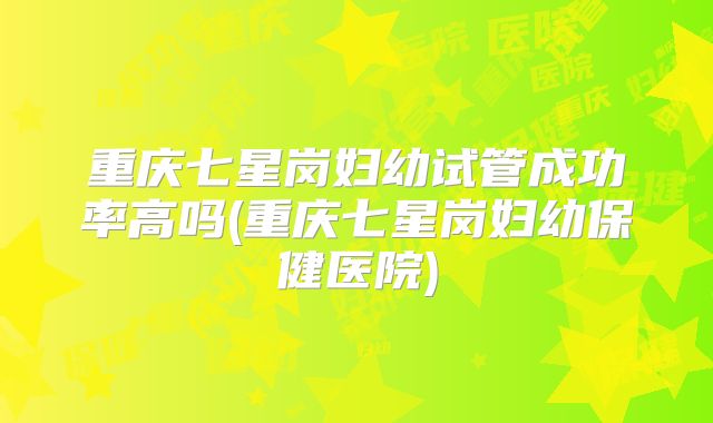 重庆七星岗妇幼试管成功率高吗(重庆七星岗妇幼保健医院)