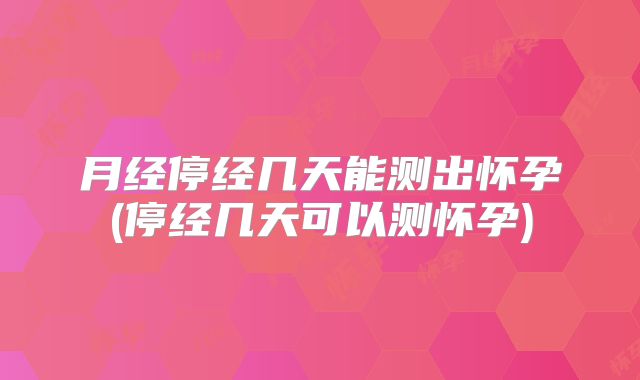 月经停经几天能测出怀孕(停经几天可以测怀孕)