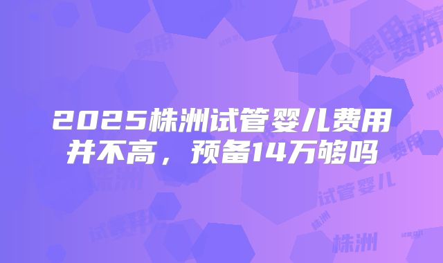 2025株洲试管婴儿费用并不高,预备14万够吗