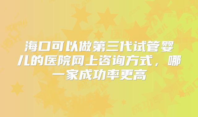 海口可以做第三代试管婴儿的医院网上咨询方式，哪一家成功率更高