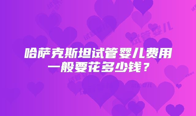 哈萨克斯坦试管婴儿费用一般要花多少钱？