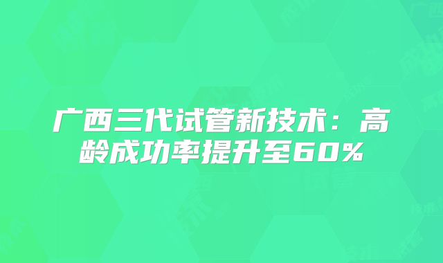 广西三代试管新技术：高龄成功率提升至60%