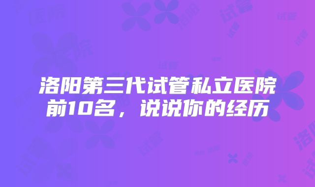 洛阳第三代试管私立医院前10名,说说你的经历