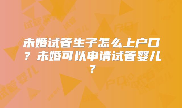 未婚试管生子怎么上户口?未婚可以申请试管婴儿?