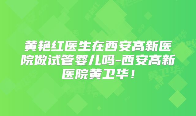 黄艳红医生在西安高新医院做试管婴儿吗-西安高新医院黄卫华!