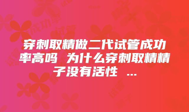 穿刺取精做二代试管成功率高吗 为什么穿刺取精精子没有活性 ...