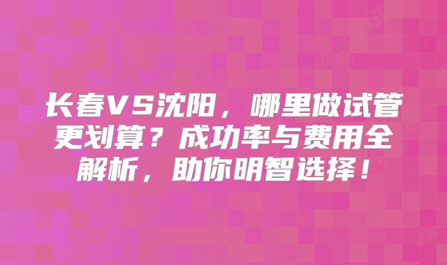 长春VS沈阳，哪里做试管更划算？成功率与费用全解析，助你明智选择！