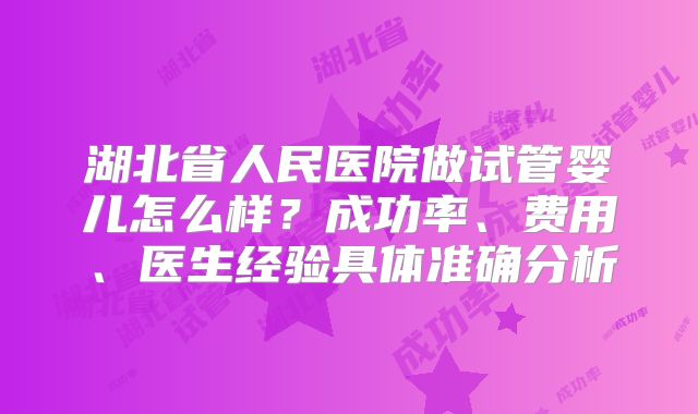 湖北省人民医院做试管婴儿怎么样?成功率、费用、医生经验具体准确分析