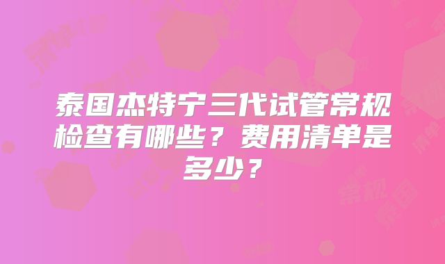 泰国杰特宁三代试管常规检查有哪些？费用清单是多少？