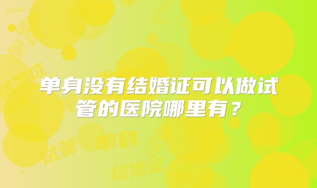 单身没有结婚证可以做试管的医院哪里有?