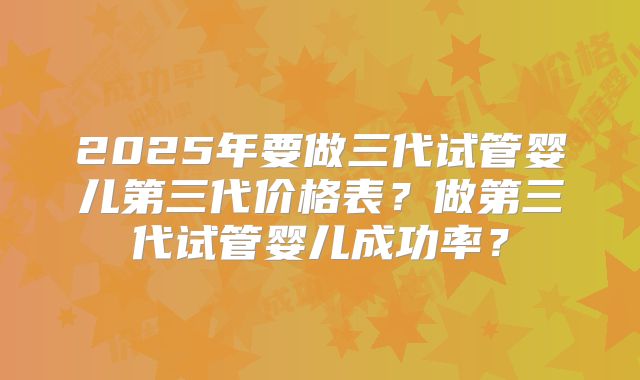2025年要做三代试管婴儿第三代价格表?做第三代试管婴儿成功率?