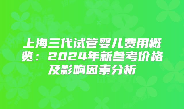 上海三代试管婴儿费用概览：2024年新参考价格及影响因素分析