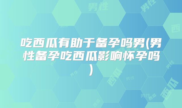 吃西瓜有助于备孕吗男(男性备孕吃西瓜影响怀孕吗)