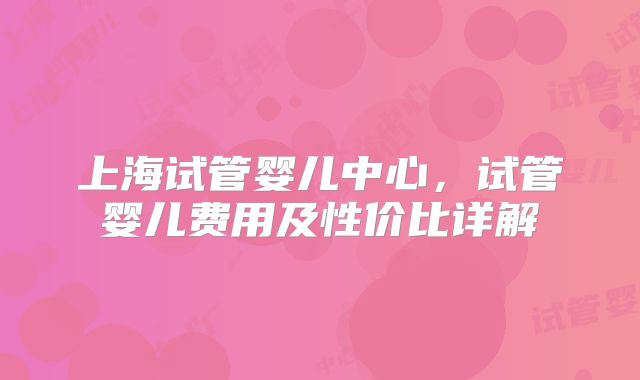 上海试管婴儿中心，试管婴儿费用及性价比详解