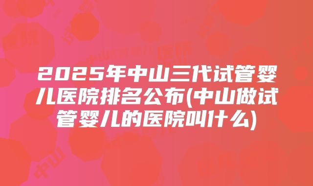 2025年中山三代试管婴儿医院排名公布(中山做试管婴儿的医院叫什么)