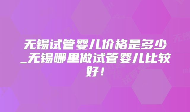 无锡试管婴儿价格是多少_无锡哪里做试管婴儿比较好！