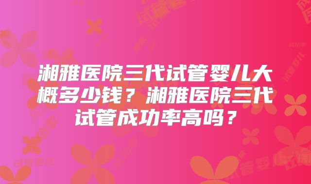 湘雅医院三代试管婴儿大概多少钱？湘雅医院三代试管成功率高吗？