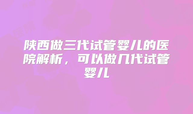 陕西做三代试管婴儿的医院解析，可以做几代试管婴儿
