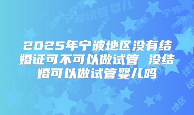2025年宁波地区没有结婚证可不可以做试管 没结婚可以做试管婴儿吗