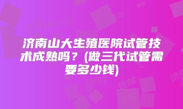 济南山大生殖医院试管技术成熟吗？(做三代试管需要多少钱)