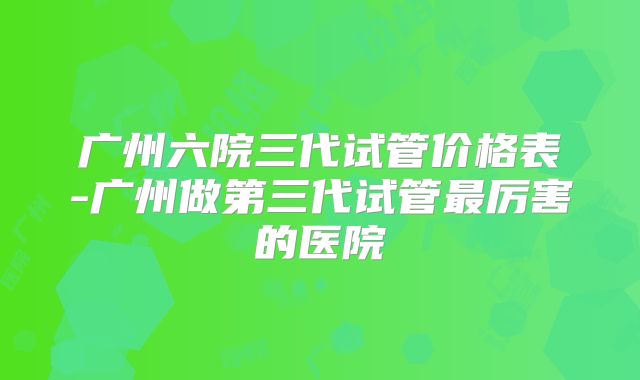 广州六院三代试管价格表-广州做第三代试管最厉害的医院