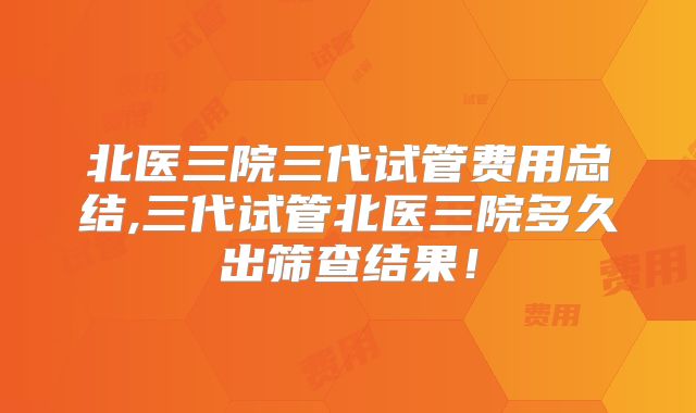 北医三院三代试管费用总结,三代试管北医三院多久出筛查结果！