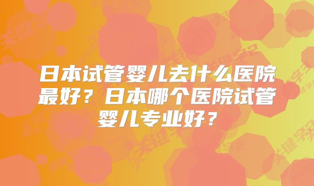 日本试管婴儿去什么医院最好？日本哪个医院试管婴儿专业好？