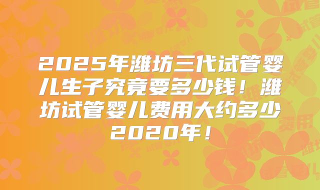2025年潍坊三代试管婴儿生子究竟要多少钱！潍坊试管婴儿费用大约多少2020年！