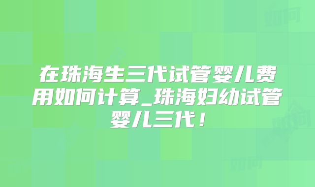 在珠海生三代试管婴儿费用如何计算_珠海妇幼试管婴儿三代！