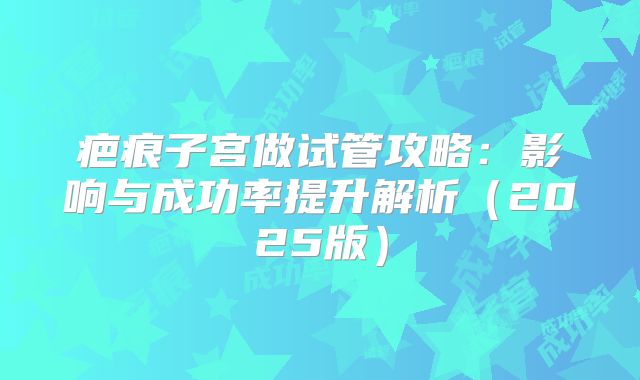 疤痕子宫做试管攻略：影响与成功率提升解析（2025版）