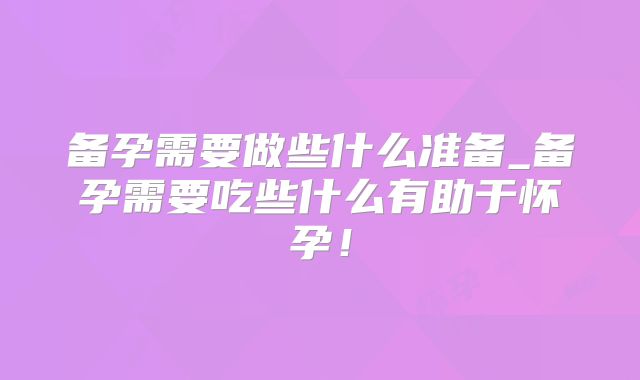 备孕需要做些什么准备_备孕需要吃些什么有助于怀孕!