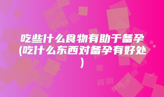 吃些什么食物有助于备孕(吃什么东西对备孕有好处)