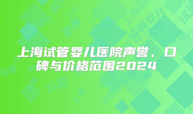上海试管婴儿医院声誉、口碑与价格范围2024