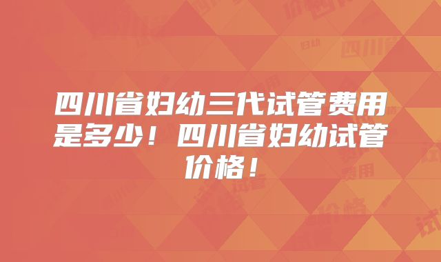 四川省妇幼三代试管费用是多少！四川省妇幼试管价格！