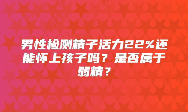 男性检测精子活力22%还能怀上孩子吗?是否属于弱精?