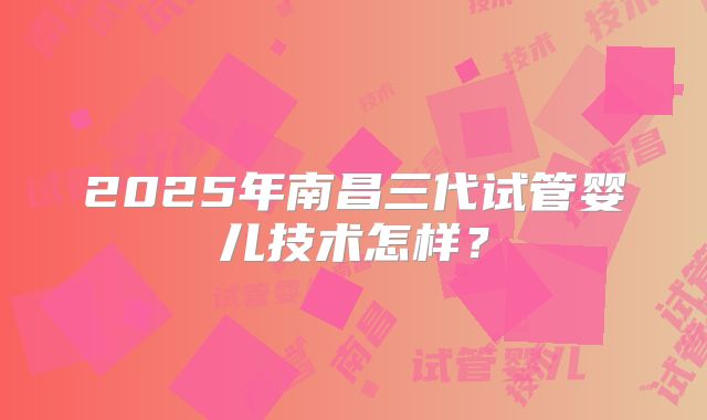 2025年南昌三代试管婴儿技术怎样?