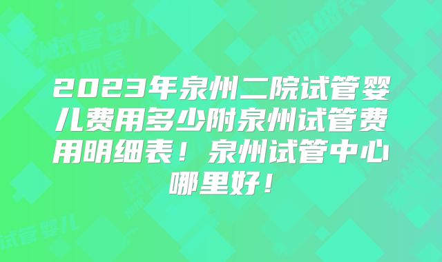 2023年泉州二院试管婴儿费用多少附泉州试管费用明细表！泉州试管中心哪里好！