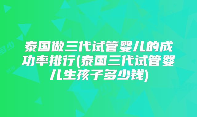 泰国做三代试管婴儿的成功率排行(泰国三代试管婴儿生孩子多少钱)
