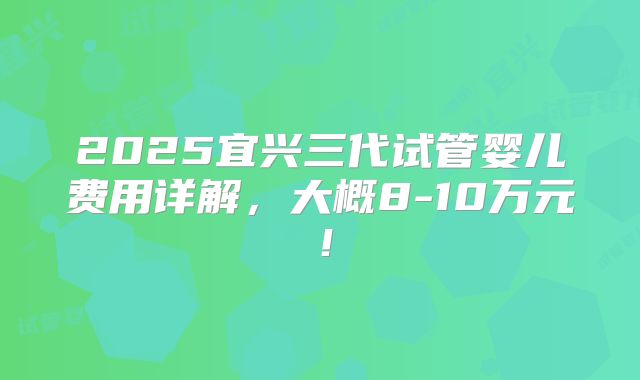 2025宜兴三代试管婴儿费用详解，大概8-10万元！
