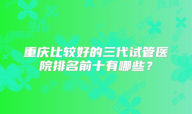 重庆比较好的三代试管医院排名前十有哪些?