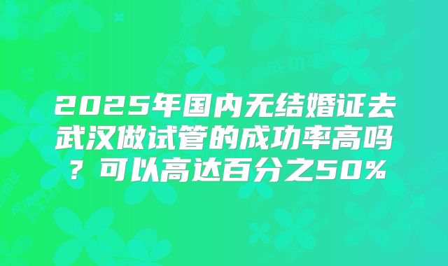 2025年国内无结婚证去武汉做试管的成功率高吗？可以高达百分之50%