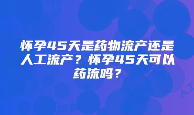 怀孕45天是药物流产还是人工流产？怀孕45天可以药流吗？