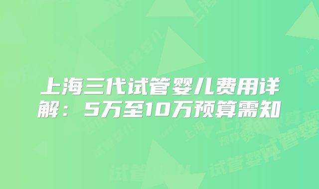上海三代试管婴儿费用详解：5万至10万预算需知