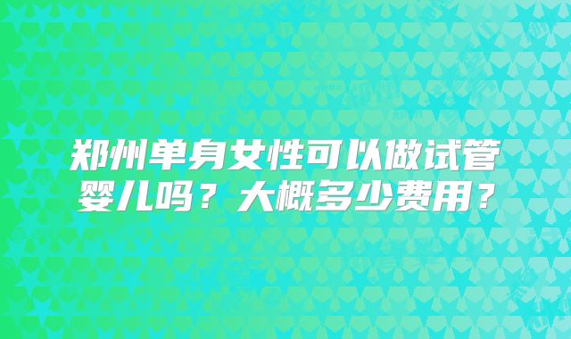 郑州单身女性可以做试管婴儿吗?大概多少费用?