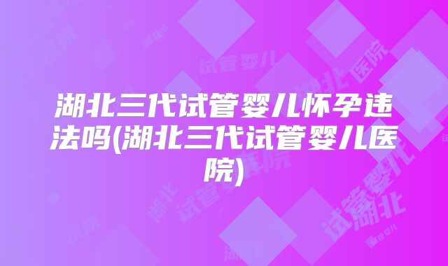 湖北三代试管婴儿怀孕违法吗(湖北三代试管婴儿医院)
