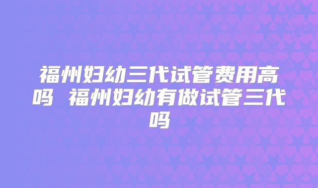 福州妇幼三代试管费用高吗 福州妇幼有做试管三代吗