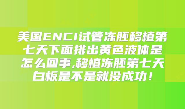 美国ENCI试管冻胚移植第七天下面排出黄色液体是怎么回事,移植冻胚第七天白板是不是就没成功！