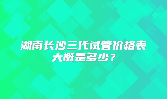 湖南长沙三代试管价格表大概是多少？